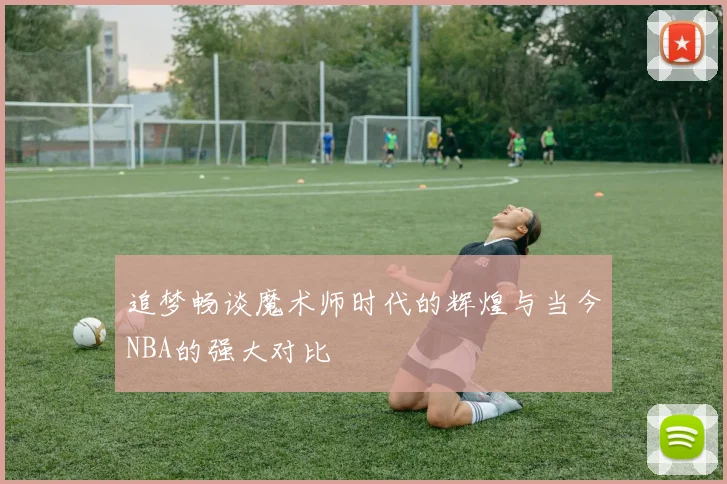 追梦畅谈魔术师时代的辉煌与当今NBA的强大对比
