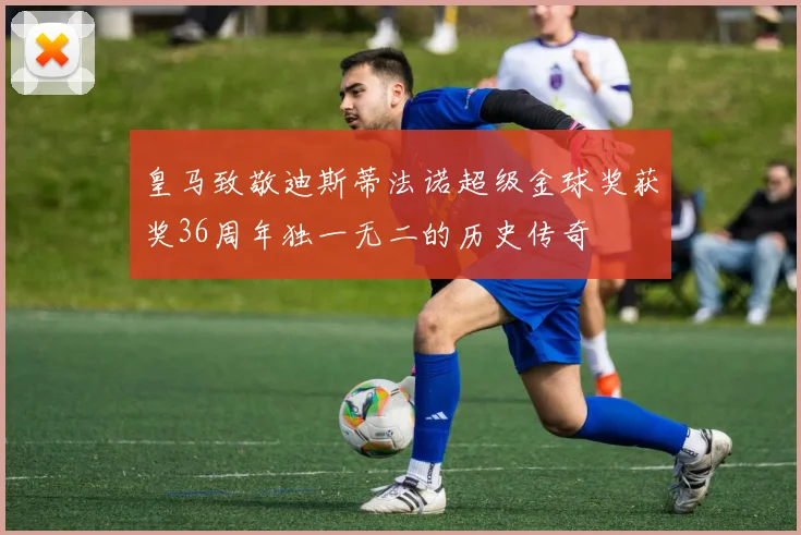 皇马致敬迪斯蒂法诺超级金球奖获奖36周年独一无二的历史传奇