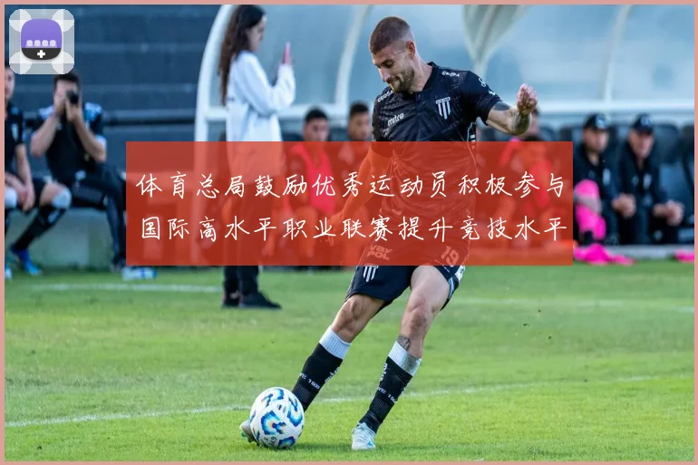体育总局鼓励优秀运动员积极参与国际高水平职业联赛提升竞技水平与发展机会