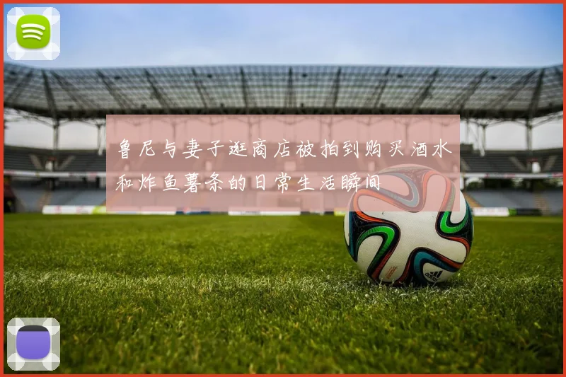 鲁尼与妻子逛商店被拍到购买酒水和炸鱼薯条的日常生活瞬间