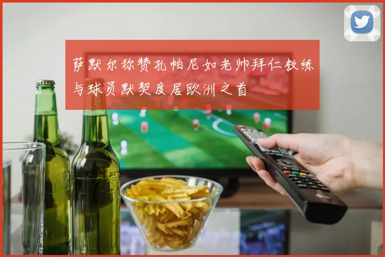 萨默尔称赞孔帕尼如老帅拜仁教练与球员默契度居欧洲之首