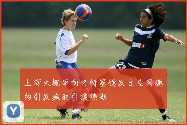 上海大概率向怀特塞德发出合同邀约引发疯狂引援热潮