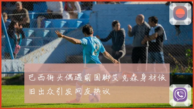 巴西街头偶遇前国脚艾克森身材依旧出众引发网友热议