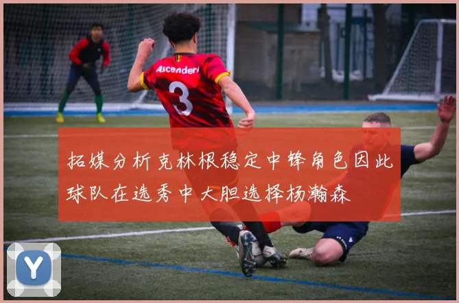 拓媒分析克林根稳定中锋角色因此球队在选秀中大胆选择杨瀚森
