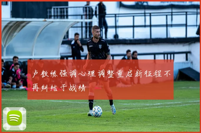 卢教练强调心理调整重启新征程不再纠结于战绩