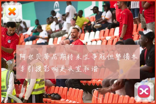 阿尔贝蒂尼期待米兰争冠但警惕冬季引援影响更衣室和谐