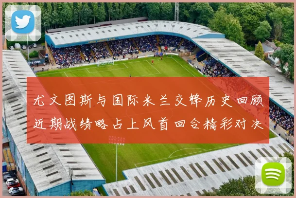尤文图斯与国际米兰交锋历史回顾近期战绩略占上风首回合精彩对决回顾