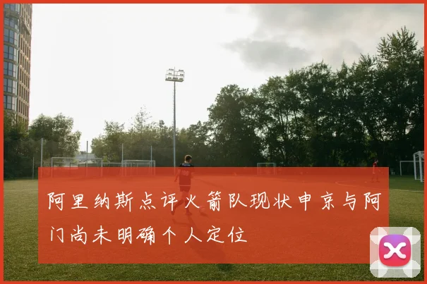 阿里纳斯点评火箭队现状申京与阿门尚未明确个人定位