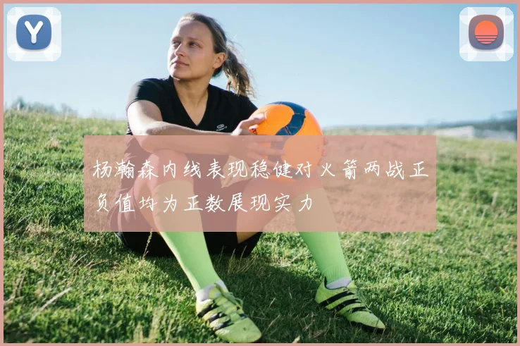 杨瀚森内线表现稳健对火箭两战正负值均为正数展现实力