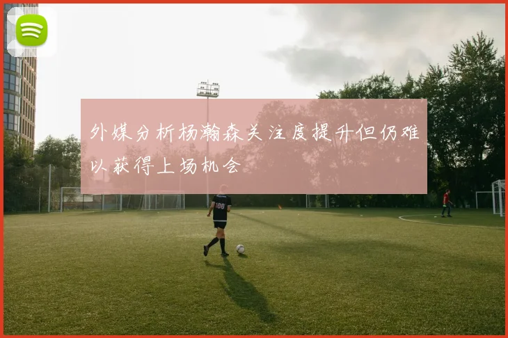 外媒分析杨瀚森关注度提升但仍难以获得上场机会