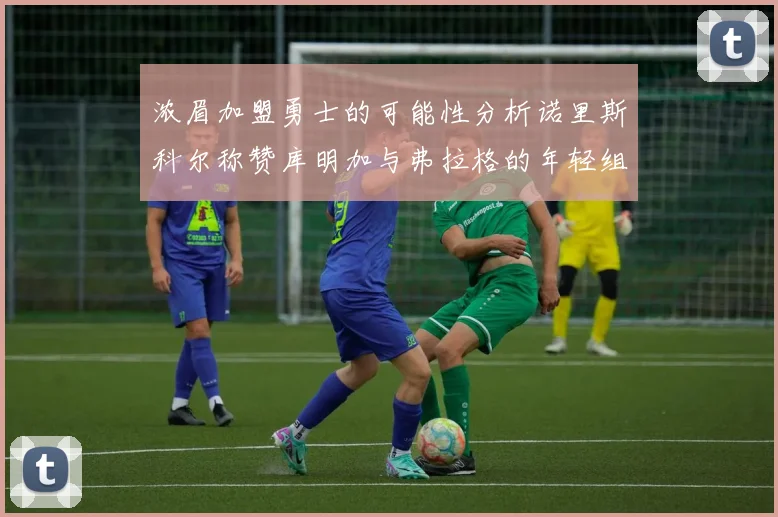 浓眉加盟勇士的可能性分析诺里斯科尔称赞库明加与弗拉格的年轻组合