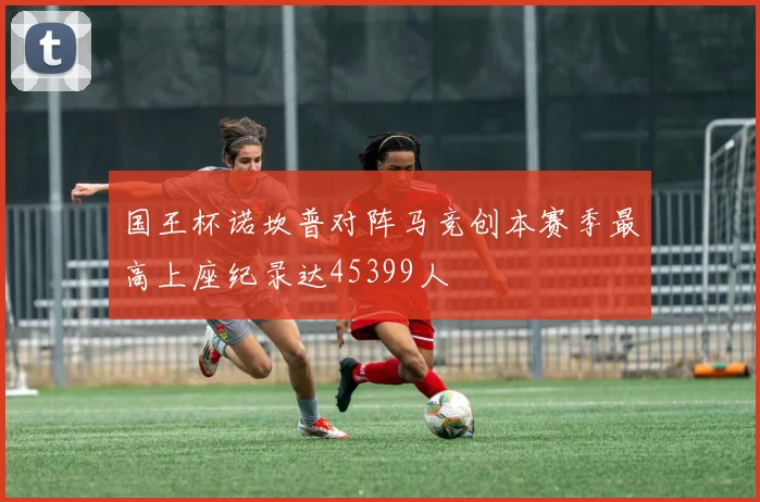 国王杯诺坎普对阵马竞创本赛季最高上座纪录达45399人