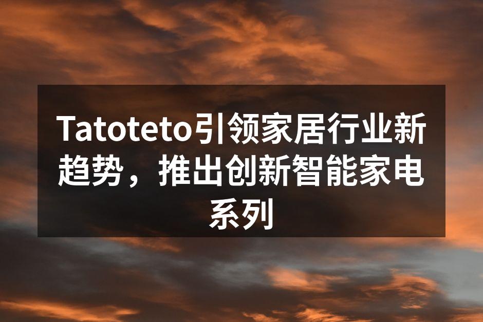Tatoteto引领家居行业新趋势，推出创新智能家电系列